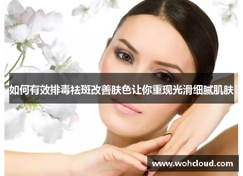 如何有效排毒祛斑改善肤色让你重现光滑细腻肌肤